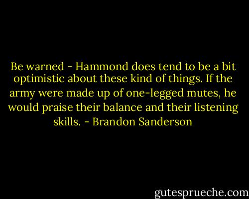 Be warned - Hammond does tend to be a bit optimistic about these kind of things. If the army were made up of one-legged mutes, he would praise their balance and their listening skills. - Brandon Sanderson