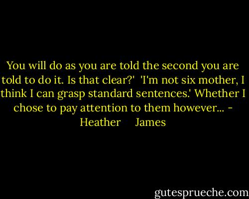 You will do as you are told the second you are told to do it. Is that clear?'<br /><br />'I'm not six mother, I think I can grasp standard sentences.' Whether I chose to pay attention to them however... - Heather     James