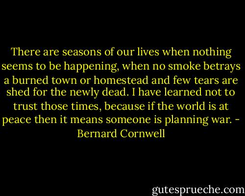 There are seasons of our lives when nothing seems to be happening, when no smoke betrays a burned town or homestead and few tears are shed for the newly dead. I have learned not to trust those times, because if the world is at peace then it means someone is planning war. - Bernard Cornwell