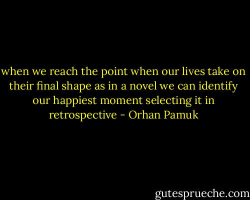 when we reach the point when our lives take on their final shape as in a novel we can identify our happiest moment selecting it in retrospective - Orhan Pamuk