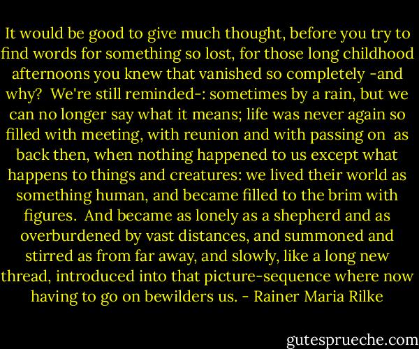 It would be good to give much thought, before<br />you try to find words for something so lost,<br />for those long childhood afternoons you knew<br />that vanished so completely -and why?<br /><br />We're still reminded-: sometimes by a rain,<br />but we can no longer say what it means;<br />life was never again so filled with meeting,<br />with reunion and with passing on<br /><br />as back then, when nothing happened to us<br />except what happens to things and creatures:<br />we lived their world as something human,<br />and became filled to the brim with figures.<br /><br />And became as lonely as a shepherd<br />and as overburdened by vast distances,<br />and summoned and stirred as from far away,<br />and slowly, like a long new thread,<br />introduced into that picture-sequence<br />where now having to go on bewilders us. - Rainer Maria Rilke