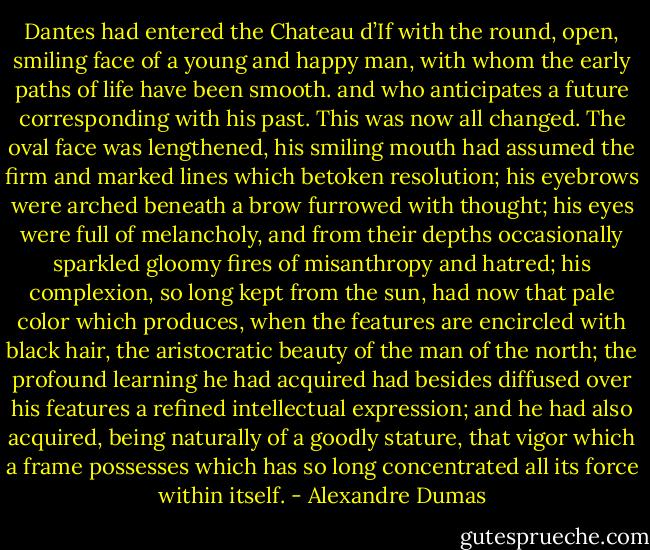 Dantes had entered the Chateau d’If with the round, open, smiling face of a young and happy man, with whom the early<br />paths of life have been smooth. and who anticipates a future corresponding with his past. This was now all changed. The oval face was lengthened, his smiling mouth had assumed the firm and marked<br />lines which betoken resolution; his eyebrows were arched beneath a brow furrowed with thought; his eyes were full of melancholy, and from their depths occasionally sparkled gloomy fires of misanthropy and hatred; his complexion, so long kept from the sun, had now that pale color which produces, when the features are encircled with black hair, the aristocratic beauty of the man of the north; the profound learning he had acquired had besides diffused over his features a refined intellectual expression; and he had also acquired, being naturally of a goodly stature, that vigor which a frame possesses which has so long concentrated all its force within itself. - Alexandre Dumas