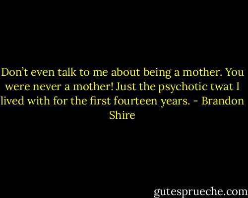 Don’t even talk to me about being a mother. You were never a mother! Just the psychotic twat I lived with for the first fourteen years. - Brandon Shire
