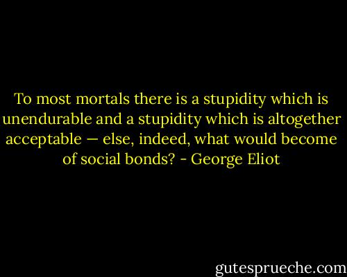 To most mortals there is a stupidity which is unendurable and a stupidity which is altogether acceptable — else, indeed, what would become of social bonds? - George Eliot