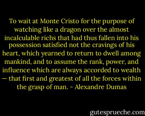 To wait at Monte Cristo for the purpose of watching like a dragon over the almost incalculable richs that had thus fallen into his possession satisfied not the cravings of his heart, which yearned to return to dwell among mankind, and to assume the rank, power, and influence which are always accorded to wealth — that first and greatest of all the forces within the grasp of man. - Alexandre Dumas