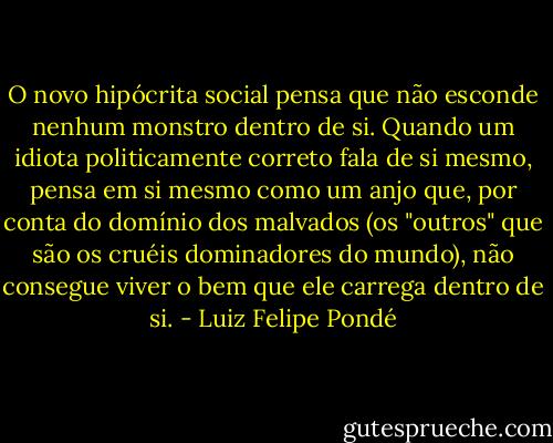 O novo hipócrita social pensa que não esconde nenhum monstro dentro de si. Quando um idiota politicamente correto fala de si mesmo, pensa em si mesmo como um anjo que, por conta do domínio dos malvados (os "outros" que são os cruéis dominadores do mundo), não consegue viver o bem que ele carrega dentro de si. - Luiz Felipe Pondé