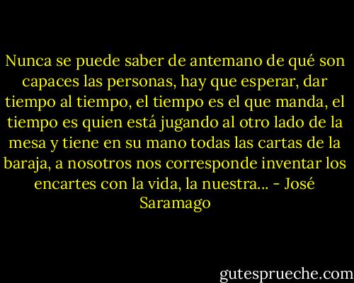Nunca se puede saber de antemano de qué son capaces las personas, hay que esperar, dar tiempo al tiempo, el tiempo es el que manda, el tiempo es quien está jugando al otro lado de la mesa y tiene en su mano todas las cartas de la baraja, a nosotros nos corresponde inventar los encartes con la vida, la nuestra... - José Saramago