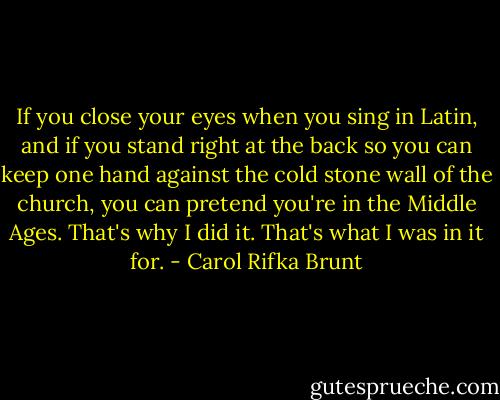 If you close your eyes when you sing in Latin, and if you stand right at the back so you can keep one hand against the cold stone wall of the church, you can pretend you're in the Middle Ages. That's why I did it. That's what I was in it for. - Carol Rifka Brunt