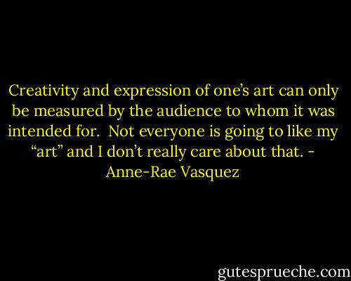 Creativity and expression of one’s art can only be measured by the audience to whom it was intended for.  Not everyone is going to like my “art” and I don’t really care about that. - Anne-Rae Vasquez