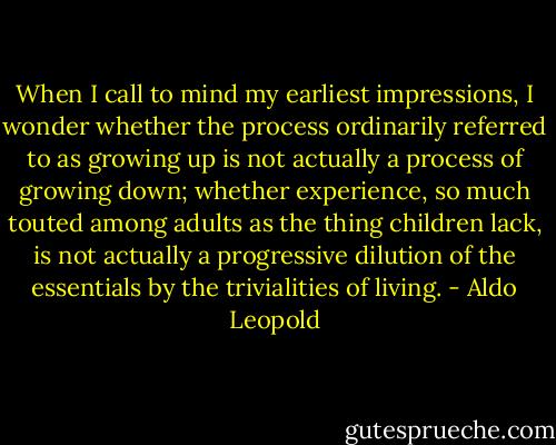 When I call to mind my earliest impressions, I wonder whether the process ordinarily referred to as growing up is not actually a process of growing down; whether experience, so much touted among adults as the thing children lack, is not actually a progressive dilution of the essentials by the trivialities of living. - Aldo Leopold