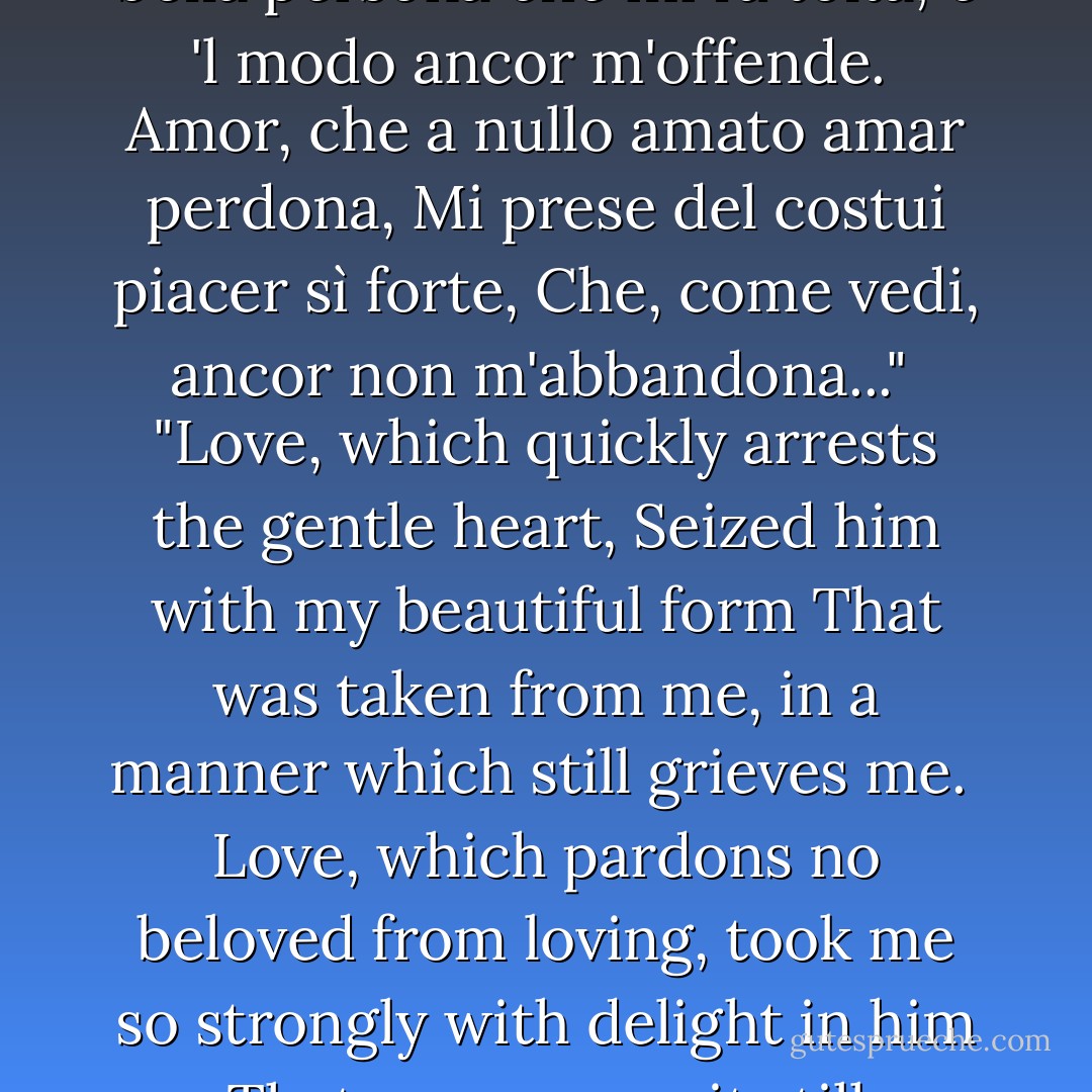 Amor, ch'al cor gentile ratto s'apprende<br />prese costui de la bella persona<br />che mi fu tolta; e 'l modo ancor m'offende.<br /><br />Amor, che a nullo amato amar perdona,<br />Mi prese del costui piacer sì forte,<br />Che, come vedi, ancor non m'abbandona..."<br /><br />"Love, which quickly arrests the gentle heart,<br />Seized him with my beautiful form<br />That was taken from me, in a manner which still grieves me.<br /><br />Love, which pardons no beloved from loving,<br />took me so strongly with delight in him<br />That, as you see, it still abandons me not... - Dante Alighieri