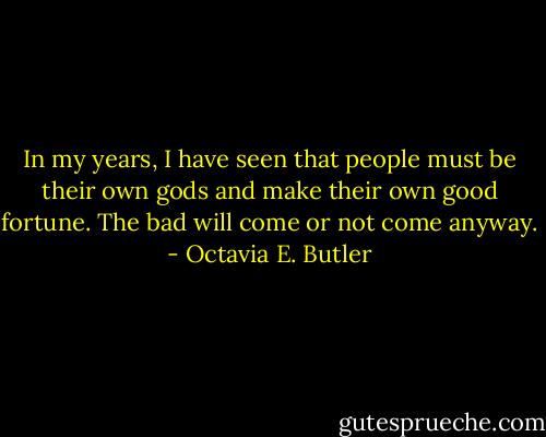 In my years, I have seen that people must be their own gods and make their own good fortune. The bad will come or not come anyway. - Octavia E. Butler
