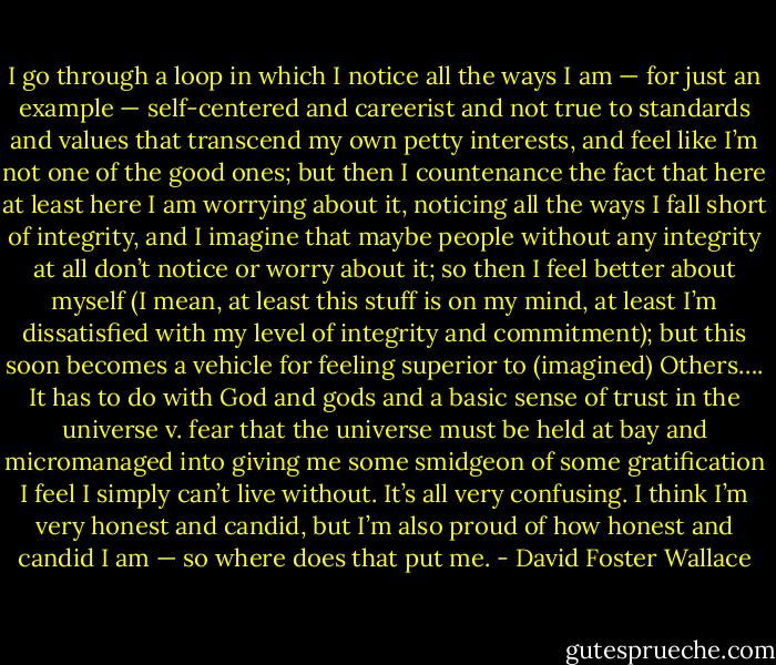 I go through a loop in which I notice all the ways I am — for just an example — self-centered and careerist and not true to standards and values that transcend my own petty interests, and feel like I’m not one of the good ones; but then I countenance the fact that here at least here I am worrying about it, noticing all the ways I fall short of integrity, and I imagine that maybe people without any integrity at all don’t notice or worry about it; so then I feel better about myself (I mean, at least this stuff is on my mind, at least I’m dissatisfied with my level of integrity and commitment); but this soon becomes a vehicle for feeling superior to (imagined) Others…. It has to do with God and gods and a basic sense of trust in the universe v. fear that the universe must be held at bay and micromanaged into giving me some smidgeon of some gratification I feel I simply can’t live without. It’s all very confusing. I think I’m very honest and candid, but I’m also proud of how honest and candid I am — so where does that put me. - David Foster Wallace