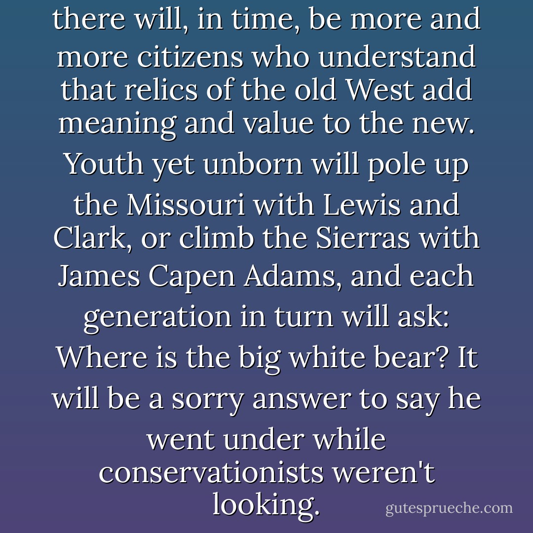 If education really educates, there will, in time, be more and more citizens who understand that relics of the old West add meaning and value to the new. Youth yet unborn will pole up the Missouri with Lewis and Clark, or climb the Sierras with James Capen Adams, and each generation in turn will ask: Where is the big white bear? It will be a sorry answer to say he went under while conservationists weren't looking. - Aldo Leopold