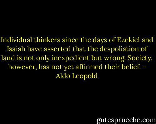 Individual thinkers since the days of Ezekiel and Isaiah have asserted that the despoliation of land is not only inexpedient but wrong. Society, however, has not yet affirmed their belief. - Aldo Leopold
