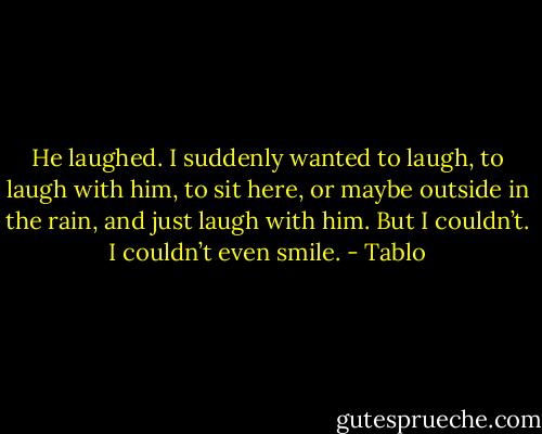 He laughed. I suddenly wanted to laugh, to laugh with him, to sit here, or maybe outside in the rain, and just laugh with him. But I couldn’t. I couldn’t even smile. - Tablo