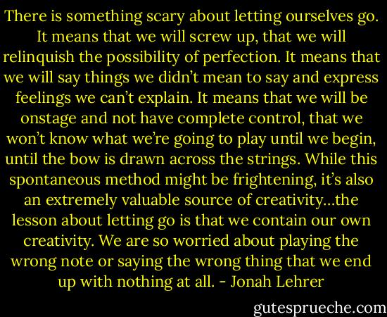 There is something scary about letting ourselves go. It means that we will screw up, that we will relinquish the possibility of perfection. It means that we will say things we didn’t mean to say and express feelings we can’t explain. It means that we will be onstage and not have complete control, that we won’t know what we’re going to play until we begin, until the bow is drawn across the strings. While this spontaneous method might be frightening, it’s also an extremely valuable source of creativity…the lesson about letting go is that we contain our own creativity. We are so worried about playing the wrong note or saying the wrong thing that we end up with nothing at all. - Jonah Lehrer