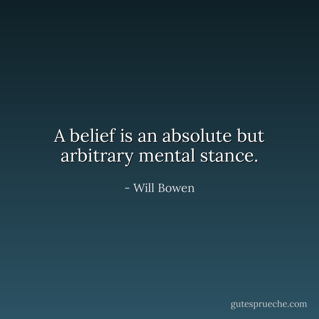 A belief is an absolute but arbitrary mental stance. - Will Bowen