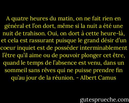 A quatre heures du matin, on ne fait rien en général et l’on dort, même si la nuit a été une nuit de trahison. Oui, on dort à cette heure-là, et cela est rassurant puisque le grand désir d’un coeur inquiet est de posséder interminablement l’être qu’il aime ou de pouvoir plonger cet être, quand le temps de l’absence est venu, dans un sommeil sans rêves qui ne puisse prendre fin qu’au jour de la réunion. - Albert Camus