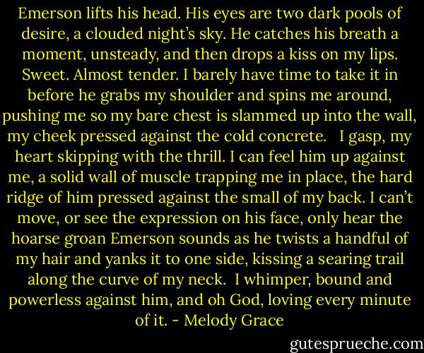 Emerson lifts his head. His eyes are two dark pools of desire, a clouded night’s sky. He catches his breath a moment, unsteady, and then drops a kiss on my lips. Sweet. Almost tender. I barely have time to take it in before he grabs my shoulder and spins me around, pushing me so my bare chest is slammed up into the wall, my cheek pressed against the cold concrete.<br /><br /> I gasp, my heart skipping with the thrill. I can feel him up against me, a solid wall of muscle trapping me in place, the hard ridge of him pressed against the small of my back. I can’t move, or see the expression on his face, only hear the hoarse groan Emerson sounds as he twists a handful of my hair and yanks it to one side, kissing a searing trail along the curve of my neck.<br /><br />I whimper, bound and powerless against him, and oh God, loving every minute of it. - Melody Grace