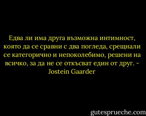 Едва ли има друга възможна интимност, която да се сравни с два погледа, срещнали се категорично и непоколебимо, решени на всичко, за да не се откъсват един от друг. - Jostein Gaarder