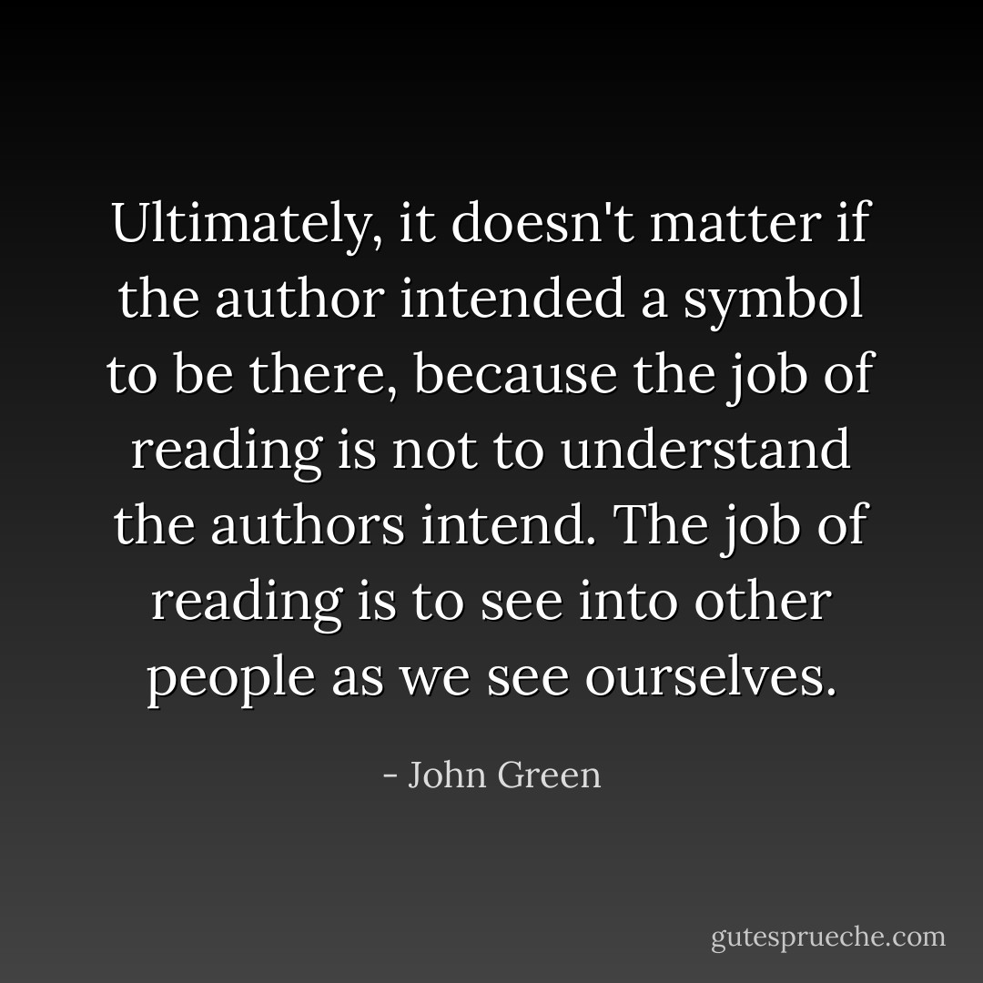 Ultimately, it doesn't matter if the author intended a symbol to be there, because the job of reading is not to understand the authors intend. The job of reading is to see into other people as we see ourselves. - John Green