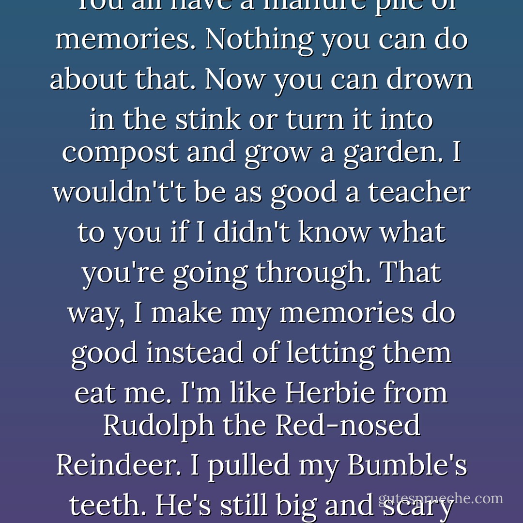 I used to teach at an abused children's home. I told the kids, "You all have a manure pile of memories. Nothing you can do about that. Now you can drown in the stink or turn it into compost and grow a garden. I wouldn't't be as good a teacher to you if I didn't know what you're going through. That way, I make my memories do good instead of letting them eat me. I'm like Herbie from Rudolph the Red-nosed Reindeer. I pulled my Bumble's teeth. He's still big and scary but he can't bite me anymore. - Rebecca O'Donnell