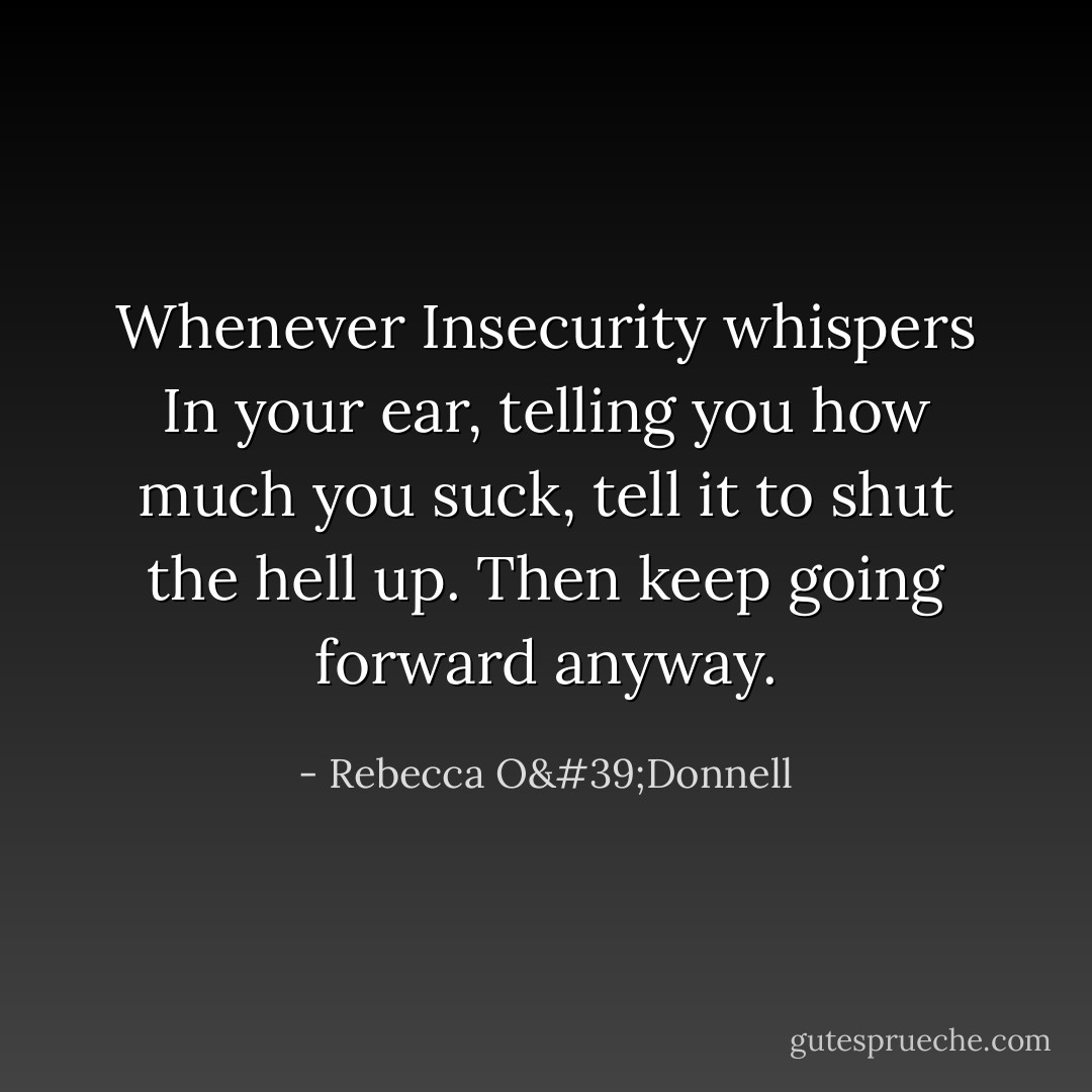 Whenever Insecurity whispers In your ear, telling you how much you suck, tell it to shut the hell up. Then keep going forward anyway. - Rebecca O'Donnell