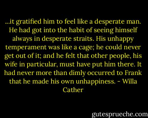 ...it gratified him to feel like a desperate man. He had got into the habit of seeing himself always in desperate straits. His unhappy temperament was like a cage; he could never get out of it; and he felt that other people, his wife in particular, must have put him there. It had never more than dimly occurred to Frank that he made his own unhappiness. - Willa Cather