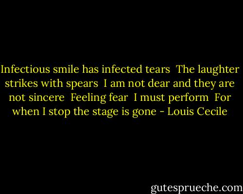 Infectious smile has infected tears <br />The laughter strikes with spears <br />I am not dear and they are not sincere <br />Feeling fear <br />I must perform <br />For when I stop the stage is gone - Louis Cecile