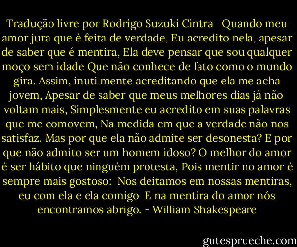 Tradução livre por Rodrigo Suzuki Cintra<br /> <br />Quando meu amor jura que é feita de verdade,<br />Eu acredito nela, apesar de saber que é mentira,<br />Ela deve pensar que sou qualquer moço sem idade<br />Que não conhece de fato como o mundo gira.<br />Assim, inutilmente acreditando que ela me acha jovem,<br />Apesar de saber que meus melhores dias já não voltam mais,<br />Simplesmente eu acredito em suas palavras que me comovem,<br />Na medida em que a verdade não nos satisfaz.<br />Mas por que ela não admite ser desonesta?<br />E por que não admito ser um homem idoso?<br />O melhor do amor é ser hábito que ninguém protesta,<br />Pois mentir no amor é sempre mais gostoso:<br /> Nos deitamos em nossas mentiras, eu com ela e ela comigo<br /> E na mentira do amor nós encontramos abrigo. - William Shakespeare