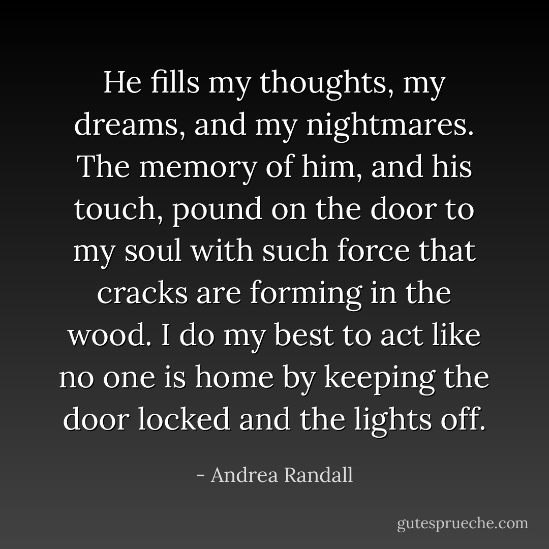 He fills my thoughts, my dreams, and my nightmares. The memory of him, and his touch, pound on the door to my soul with such force that cracks are forming in the wood. I do my best to act like no one is home by keeping the door locked and the lights off. - Andrea Randall