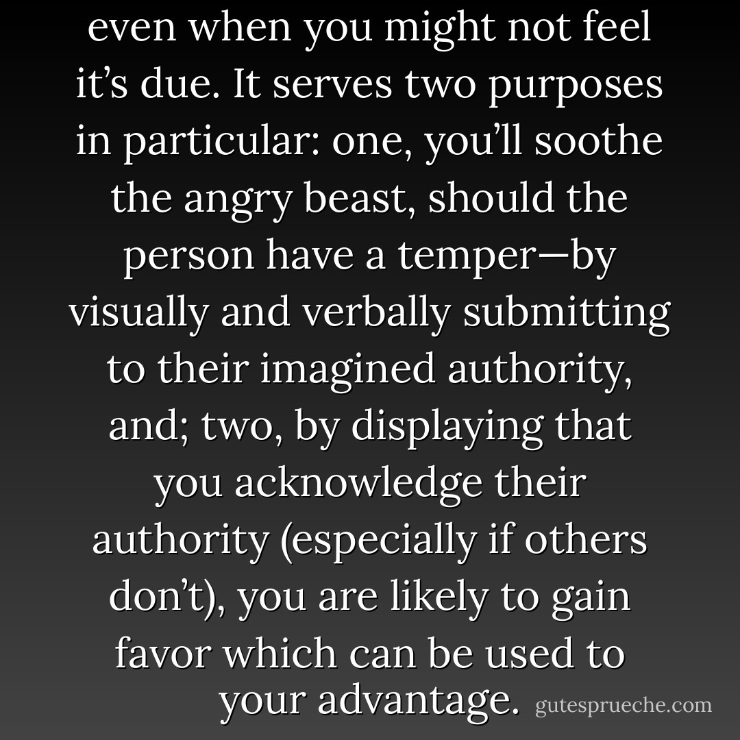 It’s always good to give respect, even when you might not feel it’s due. It serves two purposes in particular: one, you’ll soothe the angry beast, should the person have a temper—by visually and verbally submitting to their imagined authority, and; two, by displaying that you acknowledge their authority (especially if others don’t), you are likely to gain favor which can be used to your advantage. - Höbin Luckyfeller