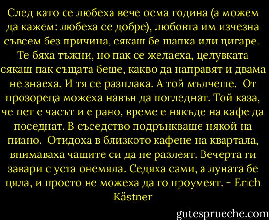 След като се любеха вече осма година<br />(а можем да кажем: любеха се добре),<br />любовта им изчезна съвсем без причина,<br />сякаш бе шапка или цигаре.<br /><br />Те бяха тъжни, но пак се желаеха,<br />целувката сякаш пак същата беше,<br />какво да направят и двама не знаеха.<br />И тя се разплака. А той мълчеше.<br /><br />От прозореца можеха навън да погледнат.<br />Той каза, че пет е часът и е рано,<br />време е някъде на кафе да поседнат.<br />В съседство подрънкваше някой на пиано.<br /><br />Отидоха в близкото кафене на квартала,<br />внимаваха чашите си да не разлеят.<br />Вечерта ги завари с уста онемяла.<br />Седяха сами, а луната бе цяла,<br />и просто не можеха да го проумеят. - Erich Kästner