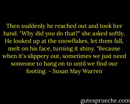 Then suddenly he reached out and took her hand. "Why did you do that?" she asked softly. He looked up at the snowflakes, let them fall, melt on his face, turning it shiny. "Because when it's slippery out, sometimes we just need someone to hang on to until we find our footing. - Susan May Warren