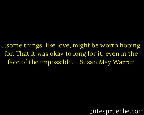 ...some things, like love, might be worth hoping for. That it was okay to long for it, even in the face of the impossible. - Susan May Warren