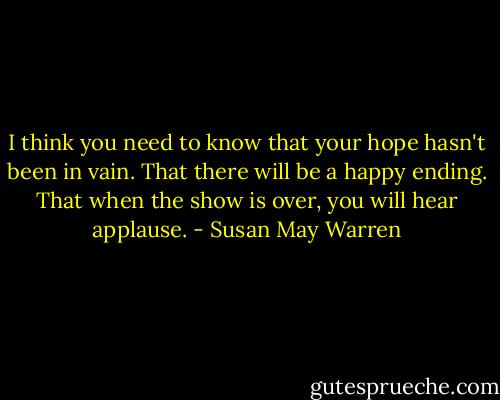 I think you need to know that your hope hasn't been in vain. That there will be a happy ending. That when the show is over, you will hear applause. - Susan May Warren