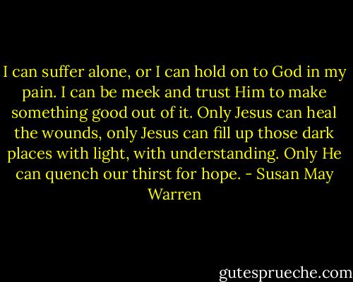 I can suffer alone, or I can hold on to God in my pain. I can be meek and trust Him to make something good out of it. Only Jesus can heal the wounds, only Jesus can fill up those dark places with light, with understanding. Only He can quench our thirst for hope. - Susan May Warren