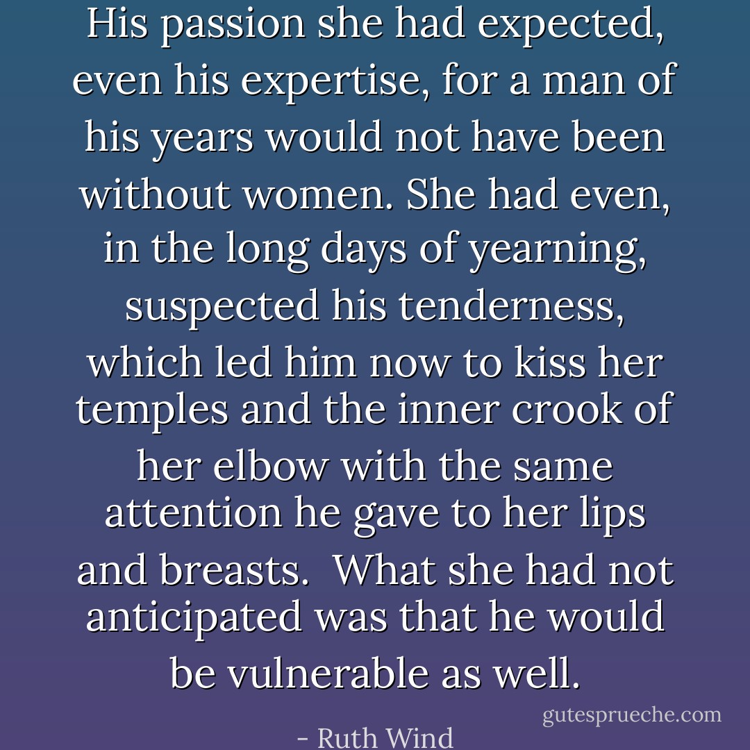 His passion she had expected, even his expertise, for a man of his years would not have been without women. She had even, in the long days of yearning, suspected his tenderness, which led him now to kiss her temples and the inner crook of her elbow with the same attention he gave to her lips and breasts. <br />What she had not anticipated was that he would be vulnerable as well. - Ruth Wind
