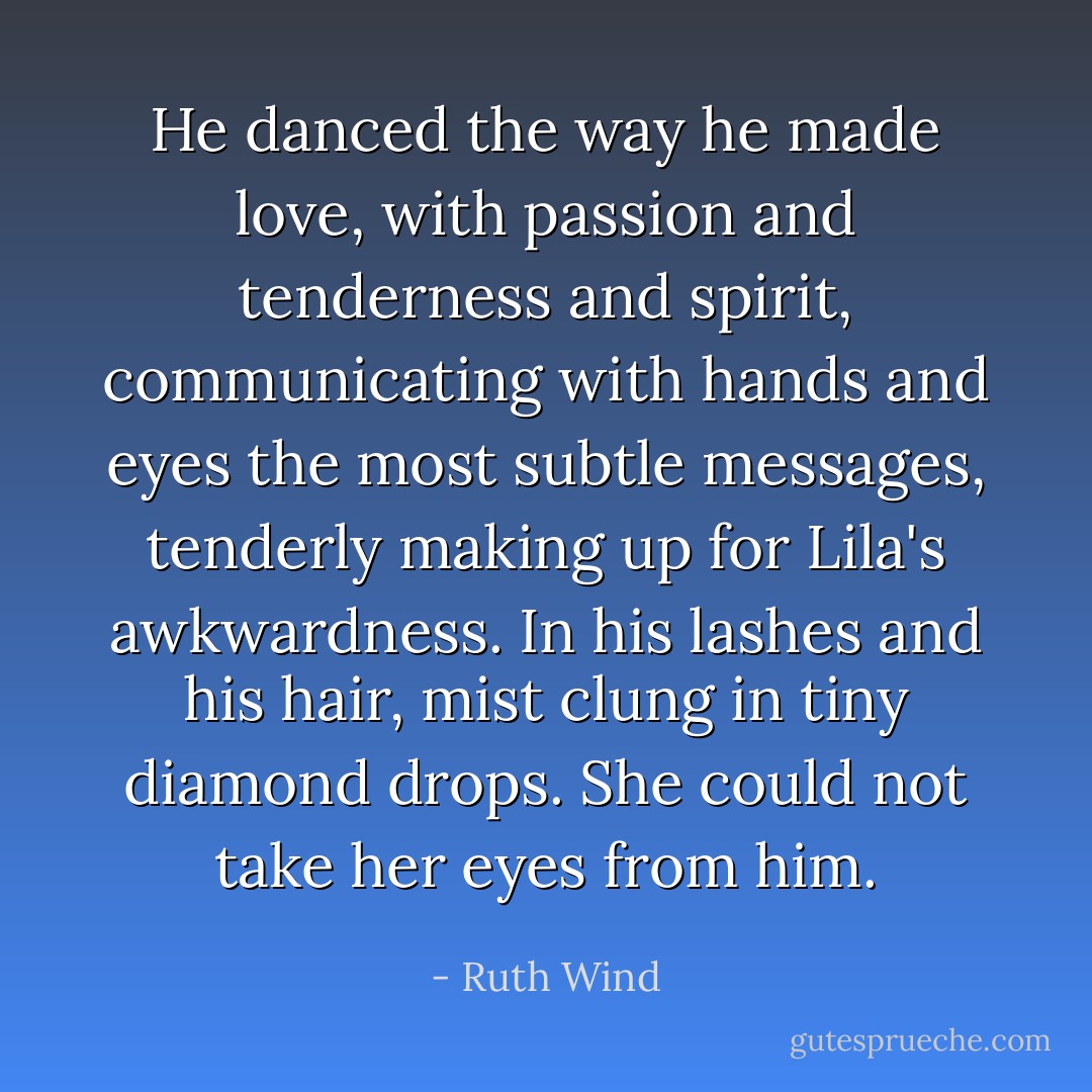 He danced the way he made love, with passion and tenderness and spirit, communicating with hands and eyes the most subtle messages, tenderly making up for Lila's awkwardness. In his lashes and his hair, mist clung in tiny diamond drops. She could not take her eyes from him. - Ruth Wind
