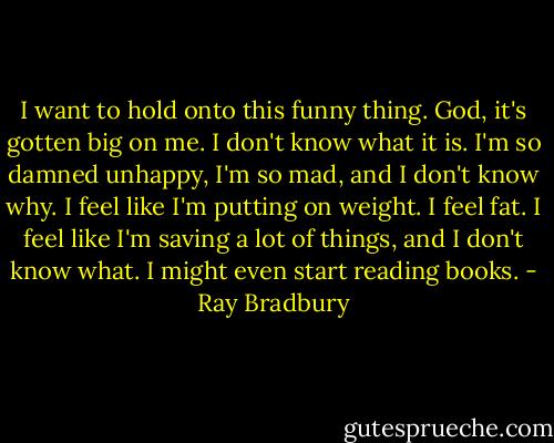 I want to hold onto this funny thing. God, it's gotten big on me. I don't know what it is. I'm so damned unhappy, I'm so mad, and I don't know why. I feel like I'm putting on weight. I feel fat. I feel like I'm saving a lot of things, and I don't know what. I might even start reading books. - Ray Bradbury
