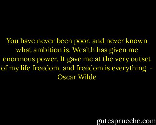 You have never been poor, and never known what ambition is. Wealth has given me enormous power. It gave me at the very outset of my life freedom, and freedom is everything. - Oscar Wilde