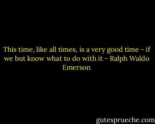 This time, like all times, is a very good time - if we but know what to do with it - Ralph Waldo Emerson