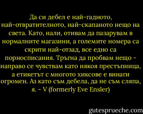 Да си дебел е най-гадното, най-отвратителното, най-скапаното нещо на света. Като, нали, отивам да пазарувам в нормалните магазини, а големите номера са скрити най-отзад, все едно са порносписания.<br />Тръгна да пробвам нещо - направо се чувствам като някоя престъпница, а етикетът с многото хиксове е винаги огромен. Аз като съм дебела, да не съм сляпа, я. - V (formerly Eve Ensler)
