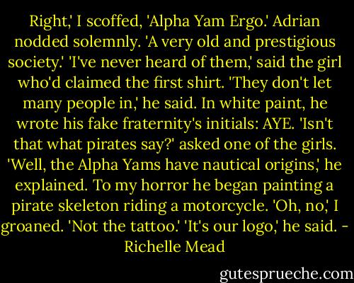 Right,' I scoffed, 'Alpha Yam Ergo.'<br />Adrian nodded solemnly. 'A very old and prestigious society.'<br />'I've never heard of them,' said the girl who'd claimed the first shirt.<br />'They don't let many people in,' he said. In white paint, he wrote his fake fraternity's initials: AYE.<br />'Isn't that what pirates say?' asked one of the girls.<br />'Well, the Alpha Yams have nautical origins,' he explained. To my horror he began painting a pirate skeleton riding a motorcycle.<br />'Oh, no,' I groaned. 'Not the tattoo.'<br />'It's our logo,' he said. - Richelle Mead