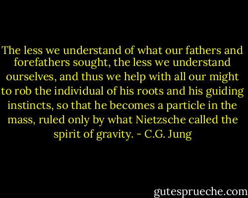 The less we understand of what our fathers and forefathers sought, the less we understand ourselves, and thus we help with all our might to rob the individual of his roots and his guiding instincts, so that he becomes a particle in the mass, ruled only by what Nietzsche called the spirit of gravity. - C.G. Jung