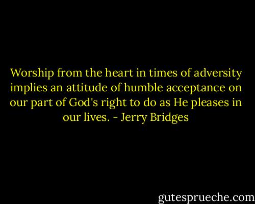Worship from the heart in times of adversity implies an attitude of humble acceptance on our part of God's right to do as He pleases in our lives. - Jerry Bridges