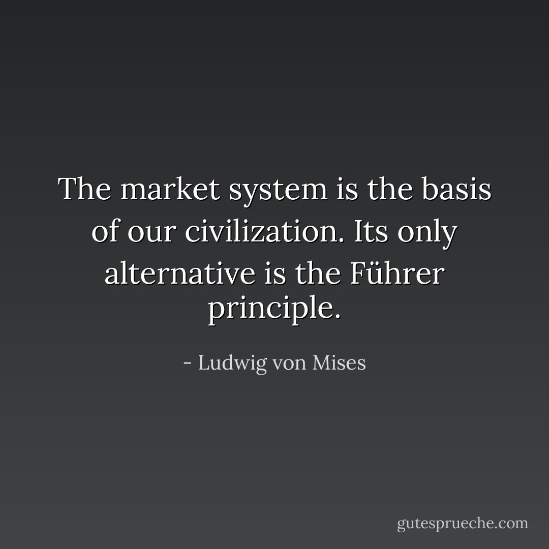The market system is the basis of our civilization. Its only alternative is the Führer principle. - Ludwig von Mises