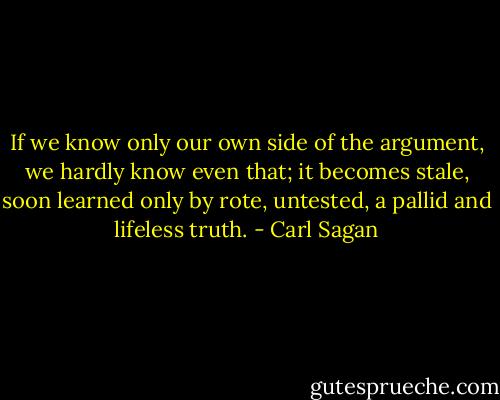 If we know only our own side of the argument, we hardly know even that; it becomes stale, soon learned only by rote, untested, a pallid and lifeless truth. - Carl Sagan