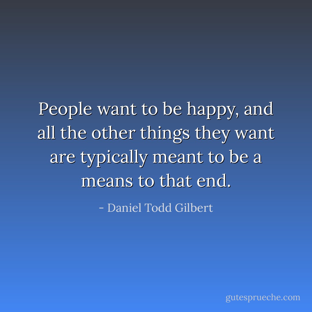 People want to be happy, and all the other things they want are typically meant to be a means to that end. - Daniel Todd Gilbert